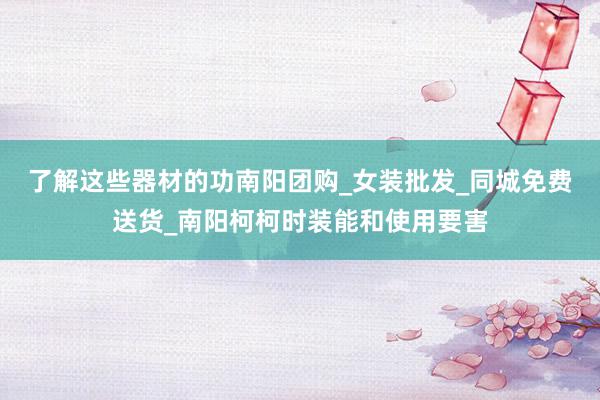 了解这些器材的功南阳团购_女装批发_同城免费送货_南阳柯柯时装能和使用要害